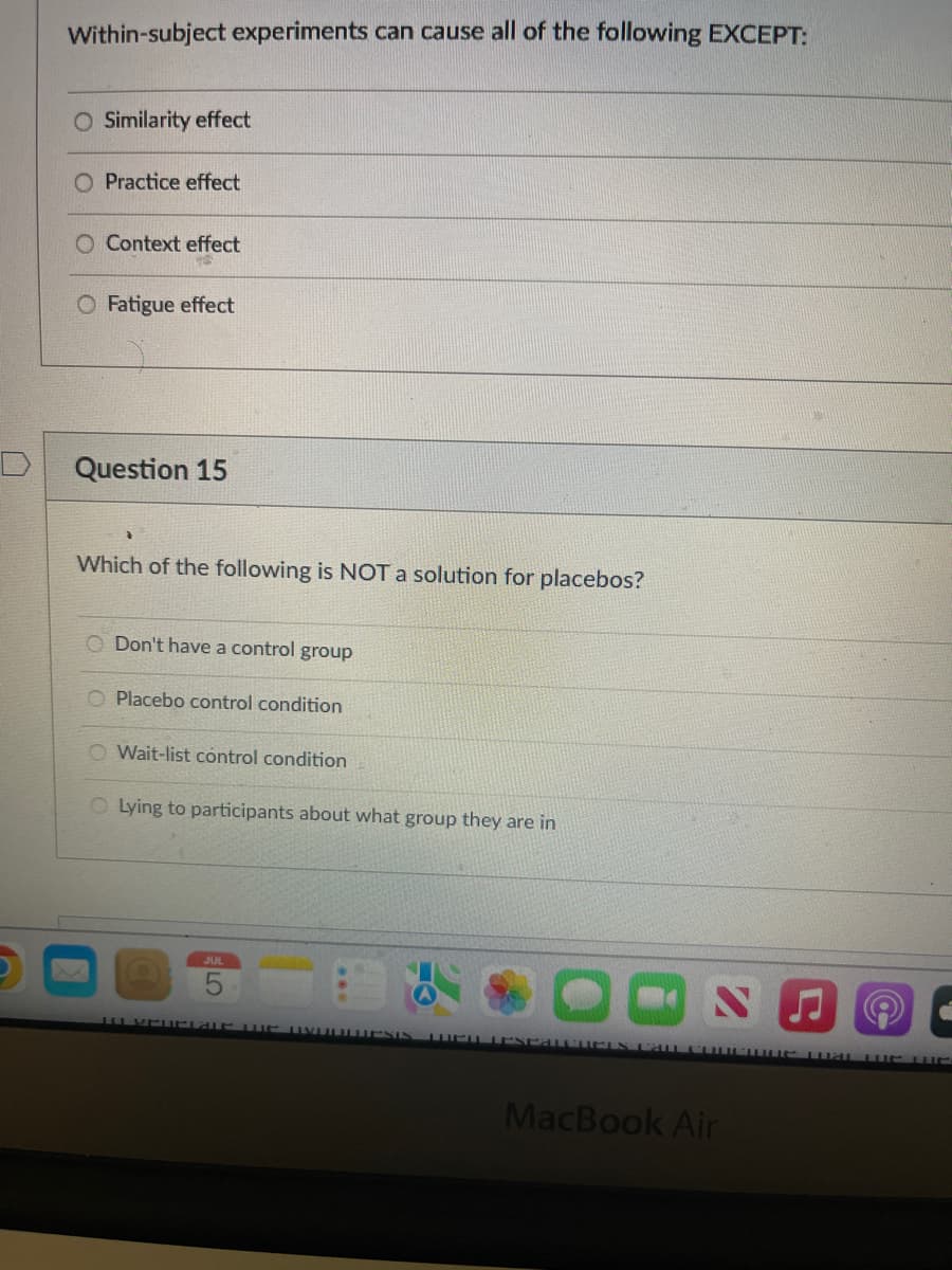 Within-subject experiments can cause all of the following EXCEPT:
O Similarity effect
O Practice effect
Context effect
O Fatigue effect
Question 15
Which of the following is NOT a solution for placebos?
O Don't have a control group
O Placebo control condition
O Wait-list control condition
O Lying to participants about what group they are in
JUL
***
S
(@
TO YOUrlaue WUG UVOOLDESIN WEESPATCHCES CALL COUCIUC mat the UE
MacBook Air