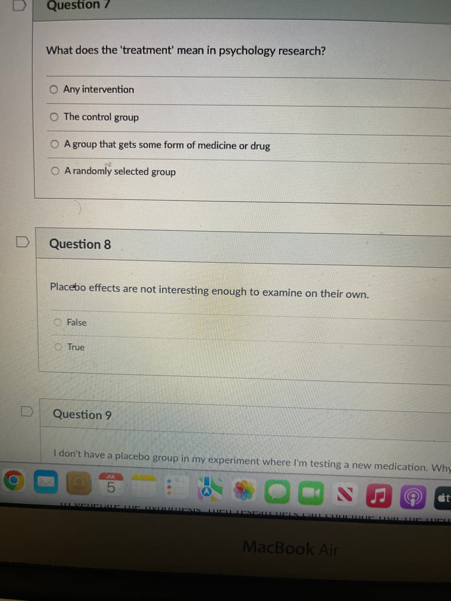 Question 7
What does the 'treatment' mean in psychology research?
O Any intervention
O The control group
A group that gets some form of medicine or drug
O A randomly selected group
Question 8
Placebo effects are not interesting enough to examine on their own.
False
O True
Question 9
I don't have a placebo group in my experiment where I'm testing a new medication. Why
10 Vellaue WE UVDULLESIS WELL EXPATCHCEN CALL COLPHUS AT THE EU
MacBook Air