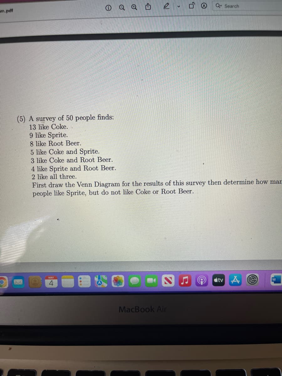 Q Q
Q Search
m.pdf
(5) A survey of 50 people finds:
13 like Coke.
9 like Sprite.
8 like Root Beer.
5 like Coke and Sprite.
3 like Coke and Root Beer.
4 like Sprite and Root Beer.
2 like all three.
First draw the Venn Diagram for the results of this survey then determine how man
people like Sprite, but do not like Coke or Root Beer.
MAY
tv A
MacBook Air
