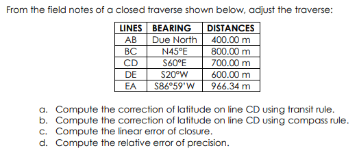 From the field notes of a closed traverse shown below, adjust the traverse:
DISTANCES
Due North 400.00 m
800.00 m
700.00 m
600.00 m
966.34 m
LINES BEARING
АВ
ВС
N45°E
S60°E
CD
DE
S20°W
EA
S86°59'W
a. Compute the correction of latitude on line CD using transit rule.
b. Compute the correction of latitude on line CD using compass rule.
c. Compute the linear error of closure.
d. Compute the relative error of precision.
