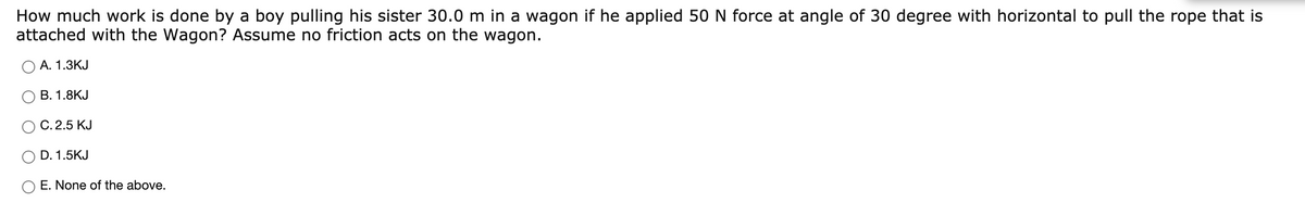 How much work is done by a boy pulling his sister 30.0 m in a wagon if he applied 50 N force at angle of 30 degree with horizontal to pull the rope that is
attached with the Wagon? Assume no friction acts on the wagon.
А. 1.3КJ
В. 1.8КJ
С. 2.5 КJ
D. 1.5KJ
E. None of the above.
