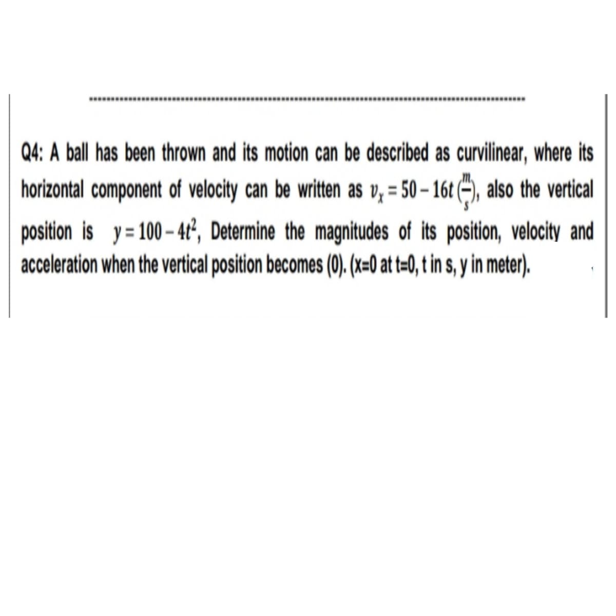 ........
........
Q4: A ball has been thrown and its motion can be described as curvilinear, where its
horizontal component of velocity can be written as v, = 50 – 16t (~), also the vertical
%3D
position is y= 100 – 4t, Determine the magnitudes of its position, velocity and
acceleration when the vertical position becomes (0). (x=0 at t=0, t in s, y in meter).
