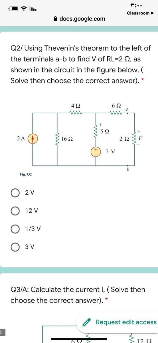 Classroom
A docs.google.com
Q2/ Using Thevenin's theorem to the left of
the terminals a-b to find V of RL=2 Q, as
shown in the circuit in the figure below, (
Solve then choose the correct answer).
*
4Ω
6Ω
a
5Ω
2 A
16Ω
2Ω
7 V
b
Fig. Q2
2 V
12 V
1/3 V
O 3 V
Q3/A: Calculate the current I, ( Solve then
choose the correct answer). *
Request edit access
312.8
ww
