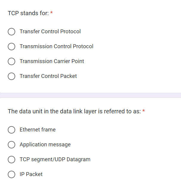 TCP stands for:
Transfer Control Protocol
Transmission Control Protocol
Transmission Carrier Point
Transfer Control Packet
The data unit in the data link layer is referred to as: *
Ethernet frame
O Application message
TCP segment/UDP Datagram
O IP Packet