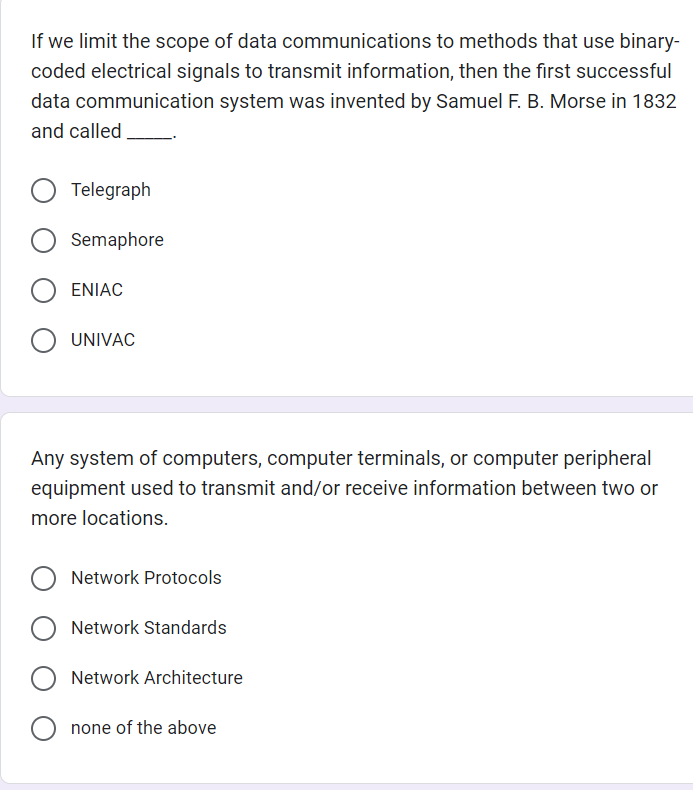 If we limit the scope of data communications to methods that use binary-
coded electrical signals to transmit information, then the first successful
data communication system was invented by Samuel F. B. Morse in 1832
and called.
Telegraph
Semaphore
ENIAC
O UNIVAC
Any system of computers, computer terminals, or computer peripheral
equipment used to transmit and/or receive information between two or
more locations.
Network Protocols
Network Standards
Network Architecture
Onone of the above