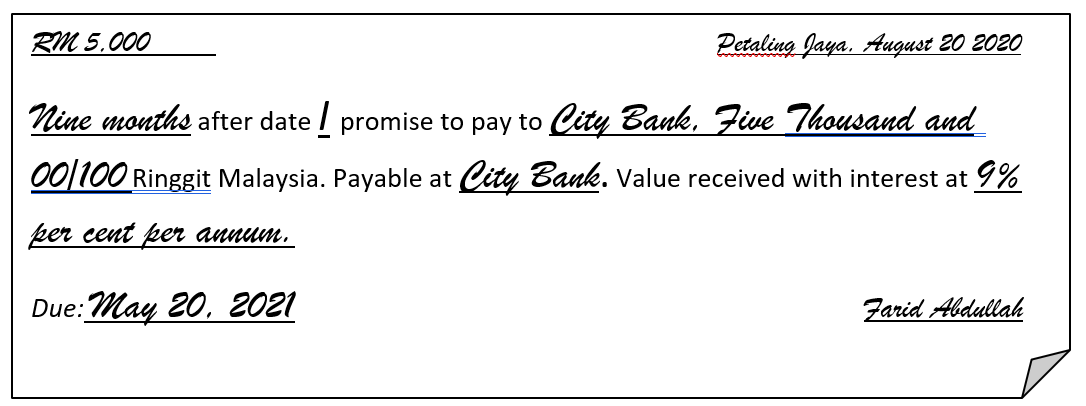 RM 5.000
Petaling Jaya, August 20 2020
Nine months after date / promise to pay to City Bank, Five Thousand and
00|100 Ringgit Malaysia. Payable at City Bank. Value received with interest at 9%
per cent per annum.
Due:May 20, 2021
Farid Abdullah
