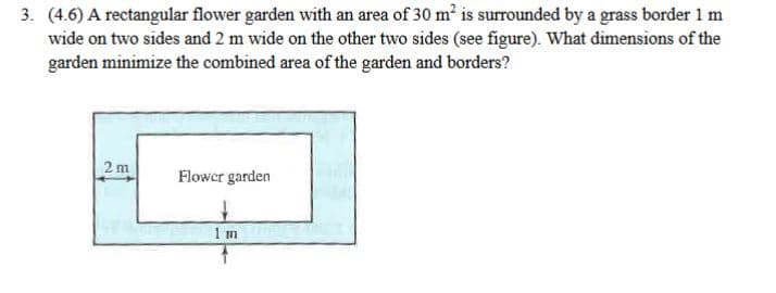 3. (4.6) A rectangular flower garden with an area of 30 m2 is surrounded by a grass border 1 m
wide on two sides and 2 m wide on the other two sides (see figure). What dimensions of the
garden minimize the combined area of the garden and borders?
2 m
Flowcr garden
1 m
