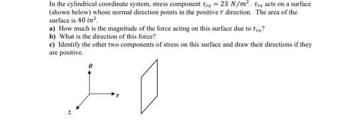 In the cylindrical coordinate system, stress component Trz = 23 N/m². Trz acts on a surface
(shown below) whose normal direction points in the positive r direction. The area of the
surface is 40 in².
a) How much is the magnitude of the force acting on this surface due to trz?
b) What is the direction of this force?
c) Identify the other two components of stress on this surface and draw their directions if they
are positive.
10