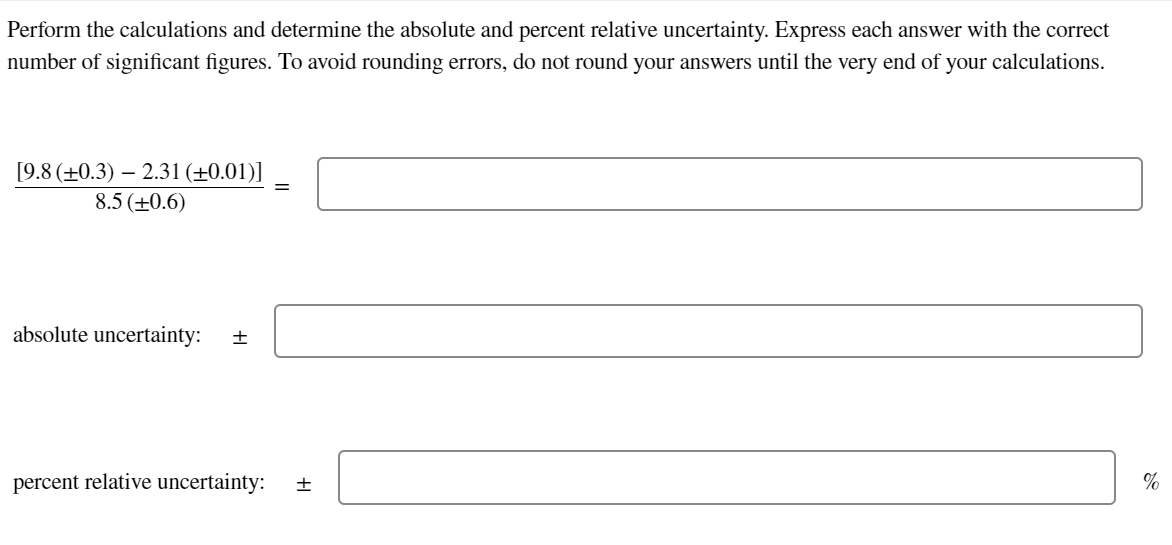 Perform the calculations and determine the absolute and percent relative uncertainty. Express each answer with the correct
number of significant figures. To avoid rounding errors, do not round your answers until the very end of your calculations.
[9.8 (+0.3) 2.31 (+0.01)]
8.5 (+0.6)
absolute uncertainty: +
percent relative uncertainty: +
%