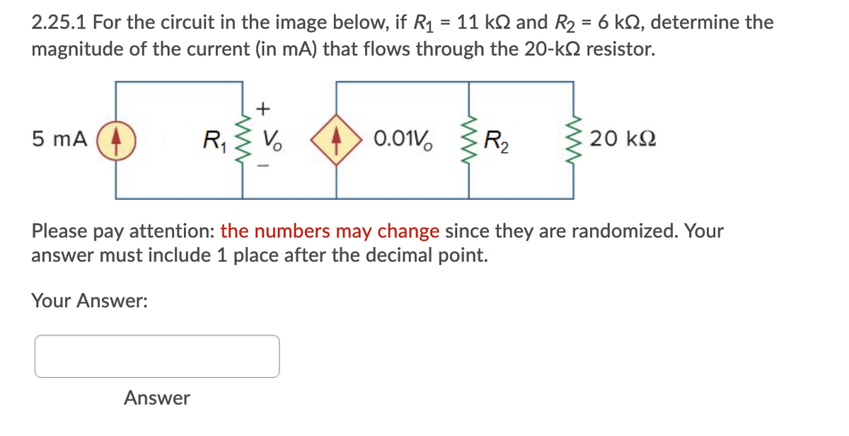 11 kN and R2 = 6 kQ, determine the
2.25.1 For the circuit in the image below, if R1
magnitude of the current (in mA) that flows through the 20-k2 resistor.
%3D
5 mA
R,
0.01V,
R2
C 20 k2
Please pay attention: the numbers may change since they are randomized. Your
answer must include 1 place after the decimal point.
Your Answer:
Answer
