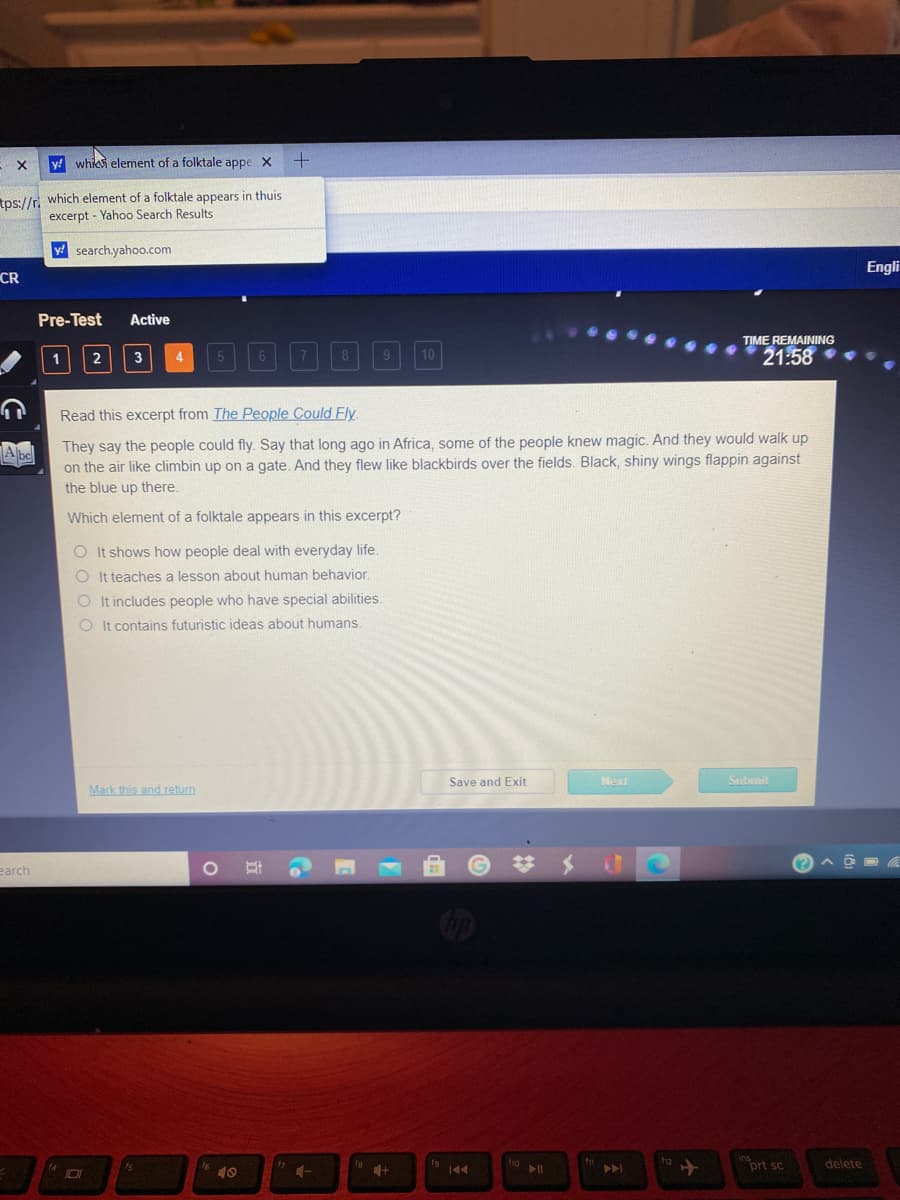 y! whic element of a folktale appe X
tps://r which element of a folktale appears in thuis
excerpt - Yahoo Search Results
y search.yahoo.com
Engli
CR
Pre-Test
Active
TIME REMAINING
21:58
1
2
3
4
10
Read this excerpt from The People Could Fly
They say the people could fly. Say that long ago in Africa, some of the people knew magic. And they would walk up
on the air like climbin up on a gate. And they flew like blackbirds over the fields. Black, shiny wings flappin against
the blue up there.
Abel
Which element of a folktale appears in this excerpt?
O It shows how people deal with everyday life.
O It teaches a lesson about human behavior.
O It includes people who have special abilities.
O It contains futuristic ideas about humans.
Save and Exit
Next
Submit
Mark this and return
earch
19 44
ho
11
トト
prt sc
delete
10

