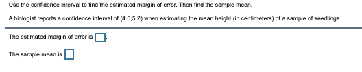 Use the confidence interval to find the estimated margin of error. Then find the sample mean.
A biologist reports a confidence interval of (4.6,5.2) when estimating the mean height (in centimeters) of a sample of seedlings.
The estimated margin of error isO
The sample mean is
