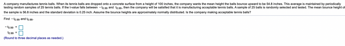 A company manufactures tennis balls. When its tennis balls are dropped onto a concrete surface from a height of 100 inches, the company wants the mean height the balls bounce upward to be 54.8 inches. This average is maintained by periodically
testing random samples of 25 tennis balls. If the t-value falls between - to.99 and to.99, then the company will be satisfied that it is manufacturing acceptable tennis balls. A sample of 25 balls is randomly selected and tested. The mean bounce height of
the sample is 56.8 inches and the standard deviation is 0.25 inch. Assume the bounce heights are approximately normally distributed. Is the company making acceptable tennis balls?
Find - to.99 and to.99-
- to.99 =
to.99 =
(Round to three decimal places as needed.)
