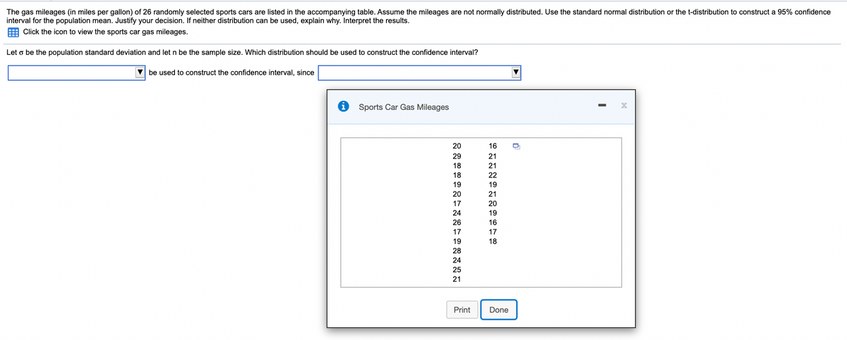 The gas mileages (in miles per gallon) of 26 randomly selected sports cars are listed in the accompanying table. Assume the mileages are not normally distributed. Use the standard normal distribution or the t-distribution to construct a 95% confidence
interval for the population mean. Justify your decision. If neither distribution can be used, explain why. Interpret the results.
Click the icon to view the sports car gas mileages.
Let o be the population standard deviation and let n be the sample size. Which distribution should be used to construct the confidence interval?
V be used to construct the confidence interval, since
Sports Car Gas Mileages
20
16
29
21
18
21
18
22
19
19
20
21
17
20
24
19
26
16
17
17
19
18
28
24
25
21
Print
Done
