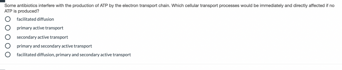 Some antibiotics interfere with the production of ATP by the electron transport chain. Which cellular transport processes would be immediately and directly affected if no
ATP is produced?
facilitated diffusion
primary active transport
secondary active transport
primary and secondary active transport
facilitated diffusion, primary and secondary active transport
O O
