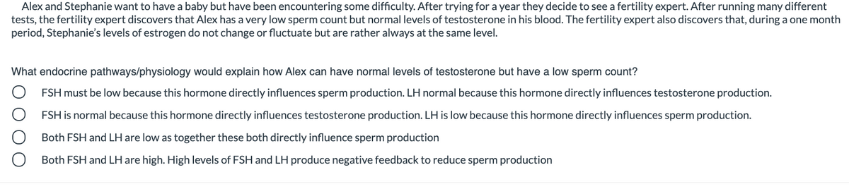 Alex and Stephanie want to have a baby but have been encountering some difficulty. After trying for a year they decide to see a fertility expert. After running many different
tests, the fertility expert discovers that Alex has a very low sperm count but normal levels of testosterone in his blood. The fertility expert also discovers that, during a one month
period, Stephanie's levels of estrogen do not change or fluctuate but are rather always at the same level.
What endocrine pathways/physiology would explain how Alex can have normal levels of testosterone but have a low sperm count?
FSH must be low because this hormone directly influences sperm production. LH normal because this hormone directly influences testosterone production.
FSH is normal because this hormone directly influences testosterone production. LH is low because this hormone directly influences sperm production.
Both FSH and LH are low as together these both directly influence sperm production
Both FSH and LH are high. High levels of FSH and LH produce negative feedback to reduce sperm production

