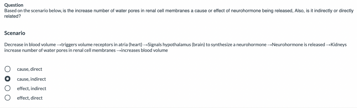 Question
Based on the scenario below, is the increase number of water pores in renal cell membranes a cause or effect of neurohormone being released, Also, is it indirectly or directly
related?
Scenario
Decrease in blood volume →triggers volume receptors in atria (heart) →Signals hypothalamus (brain) to synthesize a neurohormone →Neurohormone is released →Kidneys
increase number of water pores in renal cell membranes →increases blood volume
cause, direct
cause, indirect
effect, indirect
effect, direct
