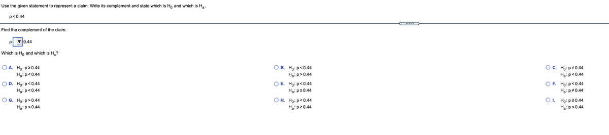 Use the given statement to represent
claim. Write its complement and state which is Ho and which is Ha.
p<0.44
Find the complement of the claim.
P 0.44
Which is H, and which is H,?
O A. Ho: p20.44
О в. Но: р<0.44
О с. Но: р#0.44
Ha:p<0.44
Ha: p>0.44
Ha:p<0.44
O D. Ho: p<0.44
O E. Ho:p<0.44
O F. Ho:p<0.44
Ha:p<0.44
Ha: ps0.44
Ha: p#0.44
O G. Ho: p>0.44
Ha:p<0.44
О н. Но: р<0.44
Ha: p20.44
O. Họ: ps0.44
Ha:p<0.44
