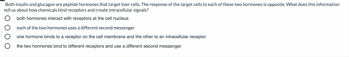 Both insulin and glucagon are peptide hormones that target liver cells. The response of the target cells to each of these two hormones is opposite. What does this information
tell us about how chemicals bind receptors and create intracellular signals?
both hormones interact with receptors at the cell nucleus
each of the two hormones uses a different second messenger
one hormone binds to a receptor on the cell membrane and the other to an intracellular receptor
the two hormones bind to different receptors and use a different second messenger
