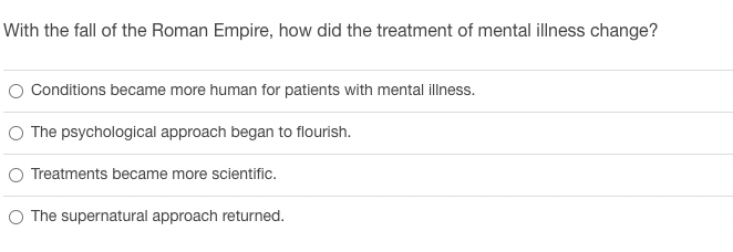 With the fall of the Roman Empire, how did the treatment of mental illness change?
O Conditions became more human for patients with mental illness.
O The psychological approach began to flourish.
O Treatments became more scientific.
O The supernatural approach returned.
