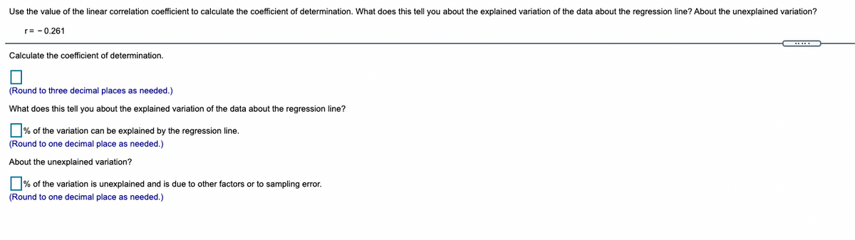 Use the value of the linear correlation coefficient to calculate the coefficient of determination. What does this tell you about the explained variation of the data about the regression line? About the unexplained variation?
r= - 0.261
Calculate the coefficient of determination.
(Round to three decimal places as needed.)
What does this tell you about the explained variation of the data about the regression line?
% of the variation can be explained by the regression line.
(Round to one decimal place as needed.)
About the unexplained variation?
| % of the variation is unexplained and is due to other factors or to sampling error.
(Round to one decimal place as needed.)
