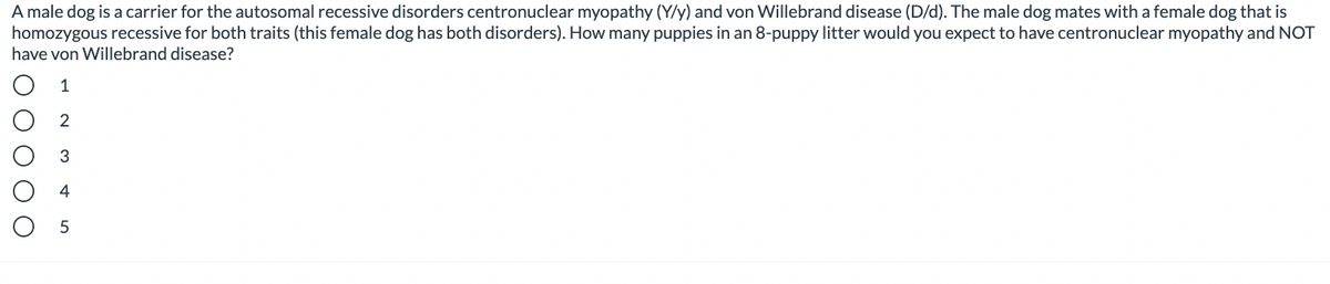 A male dog is a carrier for the autosomal recessive disorders centronuclear myopathy (Y/y) and von Willebrand disease (D/d). The male dog mates with a female dog that is
homozygous recessive for both traits (this female dog has both disorders). How many puppies in an 8-puppy litter would you expect to have centronuclear myopathy and NOT
have von Willebrand disease?
1
2
3
4
