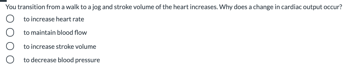 You transition from a walk to a jog and stroke volume of the heart increases. Why does a change in cardiac output occur?
to increase heart rate
to maintain blood flow
to increase stroke volume
to decrease blood pressure
