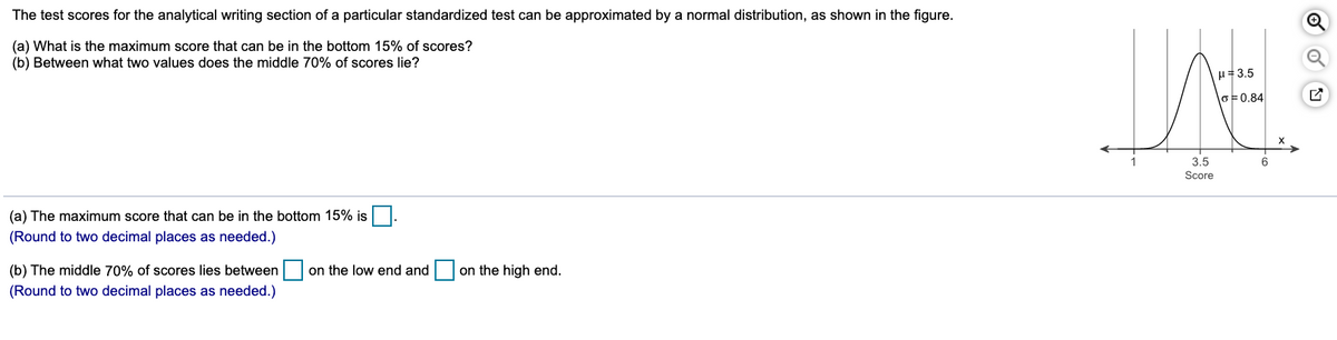 The test scores for the analytical writing section of a particular standardized test can be approximated by a normal distribution, as shown in the figure.
(a) What is the maximum score that can be in the bottom 15% of scores?
(b) Between what two values does the middle 70% of scores lie?
H=3.5
\o는0.84
X
3.5
6
Score
(a) The maximum score that can be in the bottom 15% is.
(Round to two decimal places as needed.)
(b) The middle 70% of scores lies between
on the low end and
on the high end.
(Round to two decimal places as needed.)
