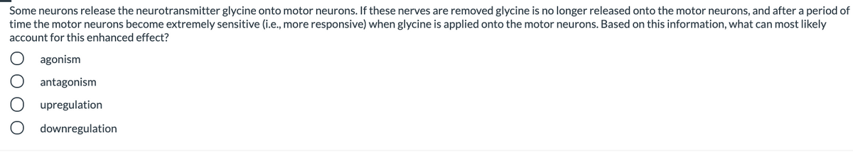 Some neurons release the neurotransmitter glycine onto motor neurons. If these nerves are removed glycine is no longer released onto the motor neurons, and after a period of
time the motor neurons become extremely sensitive (i.e., more responsive) when glycine is applied onto the motor neurons. Based on this information, what can most likely
account for this enhanced effect?
agonism
antagonism
upregulation
downregulation
