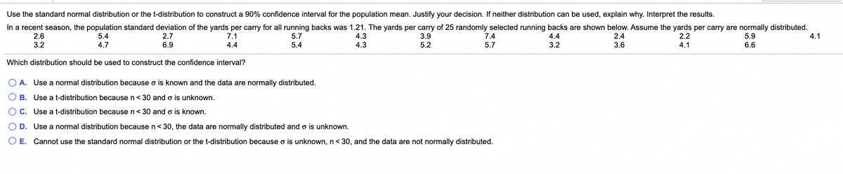 Use the standard normal distribution or the t-distribution to construct a 90% confidence interval for the population mean. Justify your decision. If neither distribution can be used, explain why. Interpret the results.
In a recent season, the population standard deviation of the yards per carry for all running backs was 1.21. The yards per carry of 25 randomly selected running backs are shown below. Assume the yards per carry are normally distributed.
3.9
2.6
3.2
2.7
7.1
4.3
4.3
5.4
5.7
7.4
4.4
2.4
2.2
5.9
4.1
4.7
6.9
4.4
5.4
5.2
5.7
3.2
3.6
4.1
6.6
Which distribution should be used to construct the confidence interval?
O A. Use a normal distribution because o is known and the data are normally distributed.
O B. Use a t-distribution because n< 30 and o is unknown.
C. Use a t-distribution because n< 30 and o is known.
D. Use a normal distribution because n<30, the data are normally distributed and o is unknown.
E.
Cannot use the standard normal distribution or the t-distribution because o is unknown, n<30, and the data are not normally distributed.
