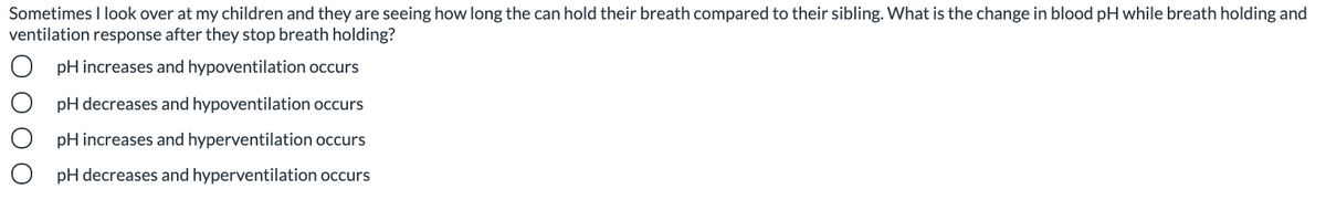 Sometimes I look over at my children and they are seeing how long the can hold their breath compared to their sibling. What is the change in blood pH while breath holding and
ventilation response after they stop breath holding?
pH increases and hypoventilation occurs
pH decreases and hypoventilation occurs
pH increases and hyperventilation occurs
pH decreases and hyperventilation occurs
