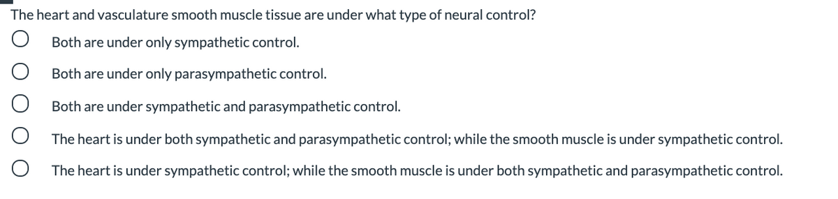 The heart and vasculature smooth muscle tissue are under what type of neural control?
Both are under only sympathetic control.
Both are under only parasympathetic control.
Both are under sympathetic and parasympathetic control.
The heart is under both sympathetic and parasympathetic control; while the smooth muscle is under sympathetic control.
The heart is under sympathetic control; while the smooth muscle is under both sympathetic and parasympathetic control.
