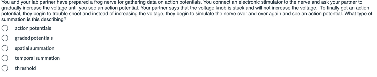 You and your lab partner have prepared a frog nerve for gathering data on action potentials. You connect an electronic stimulator to the nerve and ask your partner to
gradually increase the voltage until you see an action potential. Your partner says that the voltage knob is stuck and will not increase the voltage. To finally get an action
potential, they begin to trouble shoot and instead of increasing the voltage, they begin to simulate the nerve over and over again and see an action potential. What type of
summation is this describing?
action potentials
graded potentials
spatial summation
temporal summation
O threshold
