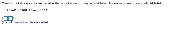 Construct the indicated confidence interval for the population mean u using the t-distribution. Assume the population is nomally distributed.
c=0.99, x= 12.2, s= 0.61, n= 18
(Round to one decimal place as needed.)
