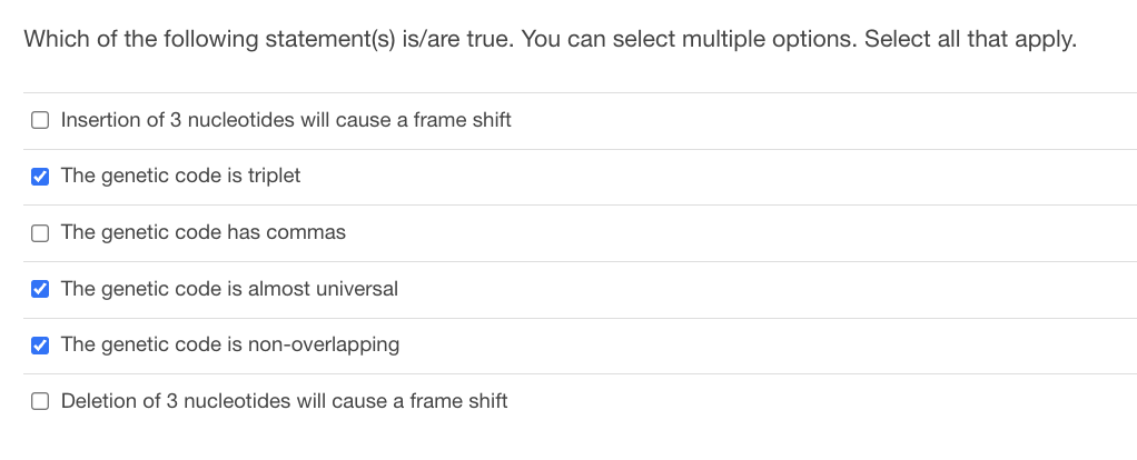 **Question:**
Which of the following statement(s) is/are true. You can select multiple options. Select all that apply.

**Options:**
1. ☐ Insertion of 3 nucleotides will cause a frame shift
2. ☑️ The genetic code is triplet
3. ☐ The genetic code has commas
4. ☑️ The genetic code is almost universal
5. ☑️ The genetic code is non-overlapping
6. ☐ Deletion of 3 nucleotides will cause a frame shift