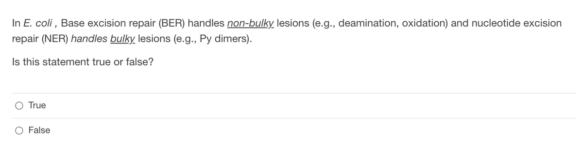 ### DNA Repair Mechanisms in E. coli

**Base Excision Repair (BER):** This mechanism is responsible for handling non-bulky lesions in the DNA. Non-bulky lesions include issues like deamination and oxidation, which are relatively minor distortions to the DNA structure.

**Nucleotide Excision Repair (NER):** This system repairs bulky lesions in the DNA. Bulky lesions, such as pyrimidine (Py) dimers, cause significant distortion of the DNA helix and need more complex repair mechanisms.

#### Interactive Quiz

**Question:**

In *E. coli*, Base excision repair (BER) handles **non-bulky** lesions (e.g., deamination, oxidation) and nucleotide excision repair (NER) handles **bulky** lesions (e.g., Py dimers).

**Is this statement true or false?**

- ○ True
- ○ False