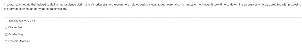 In a dramatic debate that helped to define neuroscience during the Victorian era, two researchers held opposing views about neuronal communication. Although it took time to determine an answer, who was credited with proposing
the correct explanation of synaptic transmission?
O Santiago Ramón y Cajal
O Charles Bell
O Camillo Golgi
O François Magendie
