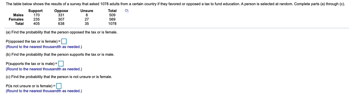 The table below shows the results of a survey that asked 1078 adults from a certain country if they favored or opposed a tax to fund education. A person is selected at random. Complete parts (a) through (c).
Oppose
331
307
Unsure
Support
170
235
Total
Males
8
509
Females
Total
27
569
1078
405
638
35
(a) Find the probability that the person opposed the tax or is female.
P(opposed the tax or is female) =|
(Round to the nearest thousandth as needed.)
(b) Find the probability that the person supports the tax or is male.
P(supports the tax or is male) =
(Round to the nearest thousandth as needed.)
(c) Find the probability that the person is not unsure or is female.
P(is not unsure or is female) =|
(Round to the nearest thousandth as needed.)
