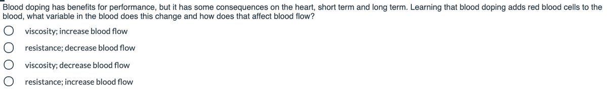 Blood doping has benefits for performance, but it has some consequences on the heart, short term and long term. Learning that blood doping adds red blood cells to the
blood, what variable in the blood does this change and how does that affect blood flow?
viscosity; increase blood flow
resistance; decrease blood flow
viscosity; decrease blood flow
O resistance; increase blood flow
