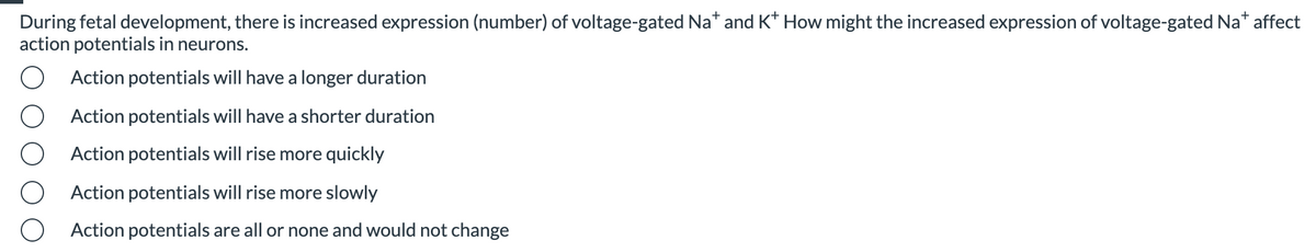 During fetal development, there is increased expression (number) of voltage-gated Na* and K* How might the increased expression of voltage-gated Na* affect
action potentials in neurons.
Action potentials will have a longer duration
Action potentials will have a shorter duration
Action potentials will rise more quickly
Action potentials will rise more slowly
Action potentials are all or none and would not change
