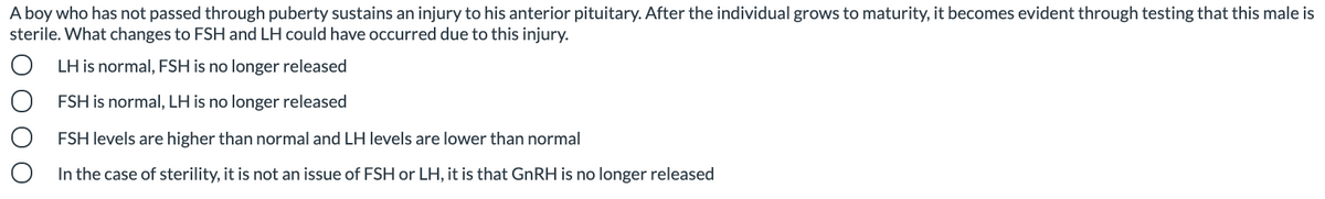 A boy who has not passed through puberty sustains an injury to his anterior pituitary. After the individual grows to maturity, it becomes evident through testing that this male is
sterile. What changes to FSH and LH could have occurred due to this injury.
LH is normal, FSH is no longer released
FSH is normal, LH is no longer released
FSH levels are higher than normal and LH levels are lower than normal
In the case of sterility, it is not an issue of FSH or LH, it is that GNRH is no longer released
