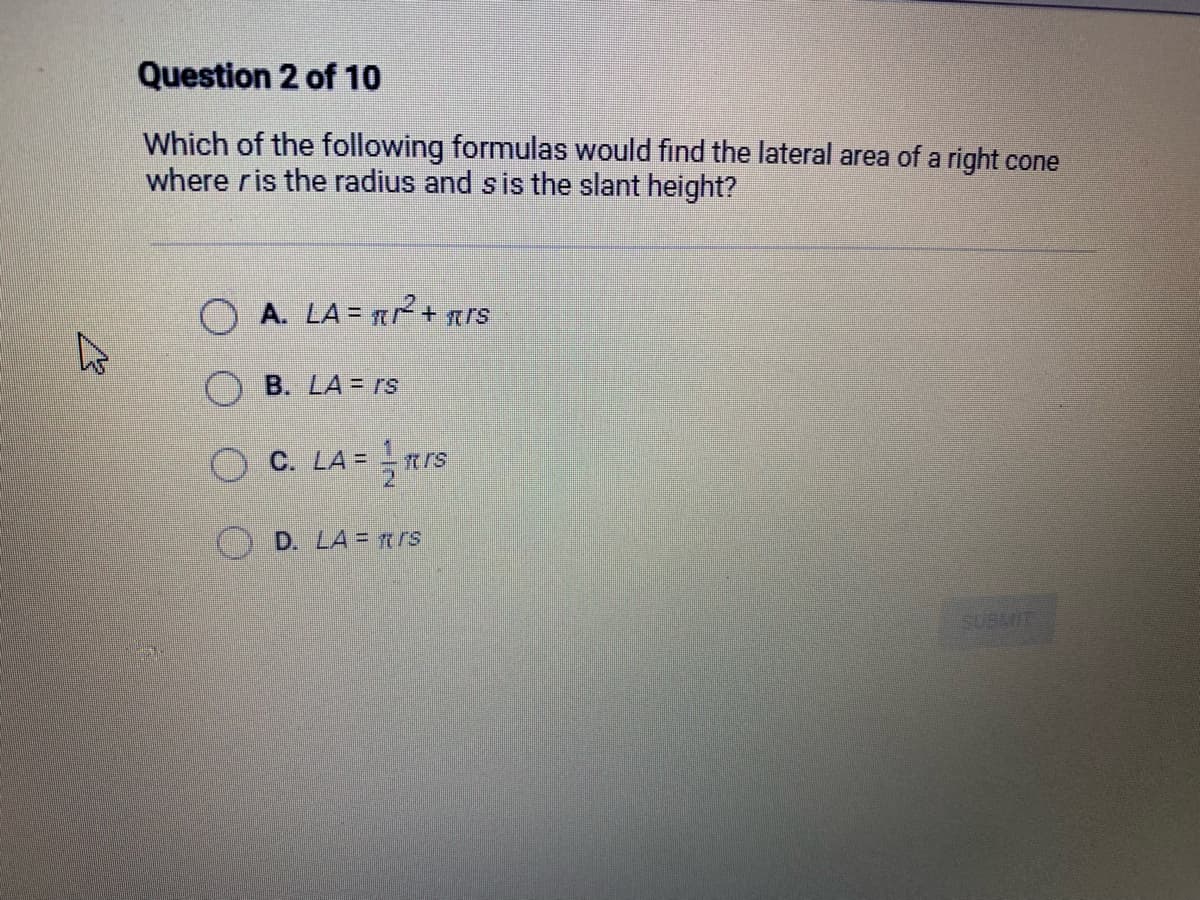 4
Question 2 of 10
Which of the following formulas would find the lateral area of a right cone
where ris the radius and s is the slant height?
OA. LA = ²²2² + rs
B. LA = rs
C. LA = rs
D. LA = rs