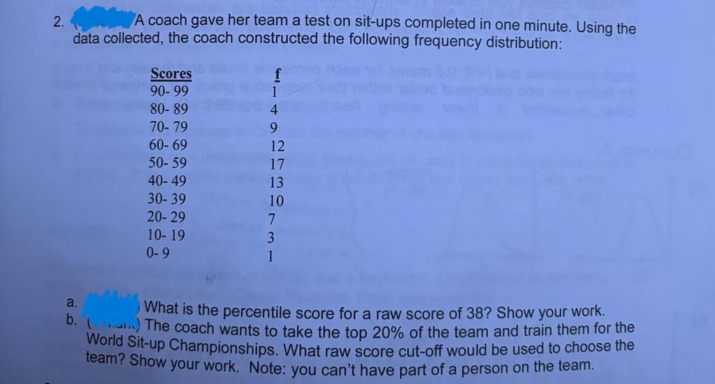 2.
A coach gave her team a test on sit-ups completed in one minute. Using the
data collected, the coach constructed the following frequency distribution:
Scores
90-99
80-89
70-79
60-69
50-59
40-49
30-39
20-29
10-19
0-9
a.
9
12
17
13
10
7
3
1
What is the percentile score for a raw score of 38? Show your work.
b.) The coach wants to take the top 20% of the team and train them for the
World Sit-up Championships. What raw score cut-off would be used to choose the
team? Show your work. Note: you can't have part of a person on the team.