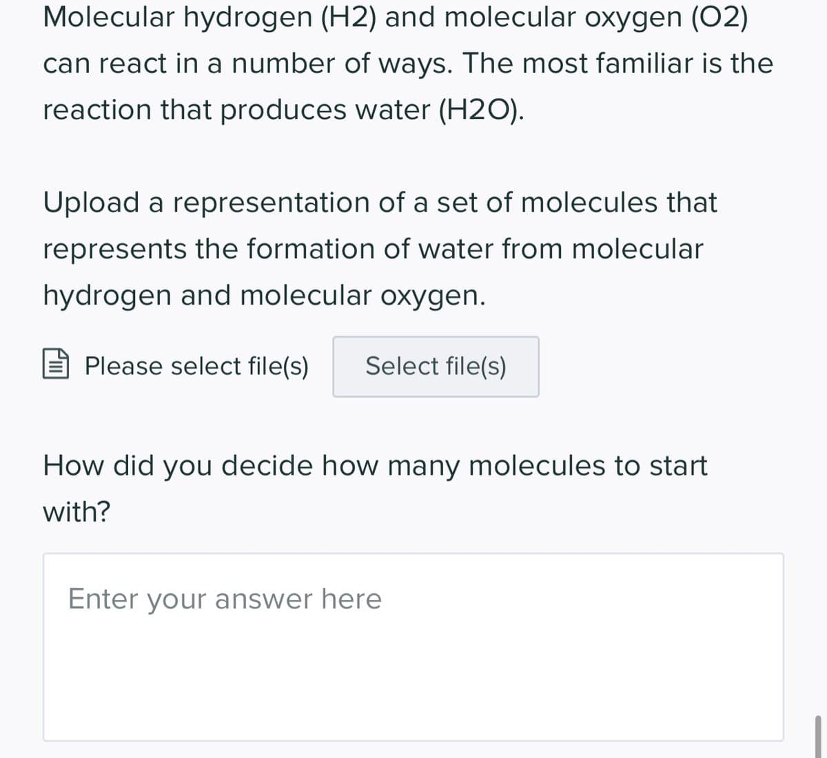 Molecular hydrogen (H2) and molecular oxygen (02)
can react in a number of ways. The most familiar is the
reaction that produces water (H2O).
Upload a representation of a set of molecules that
represents the formation of water from molecular
hydrogen and molecular oxygen.
Please select file(s) Select file(s)
How did you decide how many molecules to start
with?
Enter your answer here