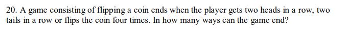 20. A game consisting of flipping a coin ends when the player gets two heads in a row, two
tails in a row or flips the coin four times. In how many ways can the game end?
