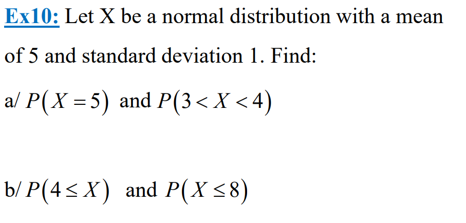 Ex10: Let X be a normal distribution with a mean
of 5 and standard deviation 1. Find:
a/ P(X= 5) and P(3< X <4)
b/P(4≤X) and P(X ≤8)