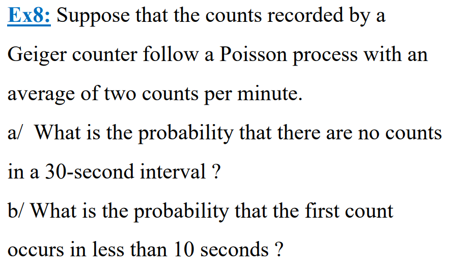 Ex8: Suppose that the counts recorded by a
Geiger counter follow a Poisson process with an
average of two counts per minute.
a/ What is the probability that there are no counts
in a 30-second interval ?
b/ What is the probability that the first count
occurs in less than 10 seconds ?