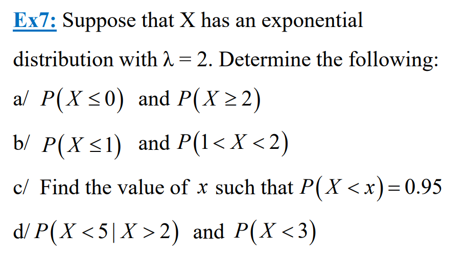 Ex7: Suppose that X has an exponential
distribution with λ = 2. Determine the following:
a/ P(X ≤0) and P(X≥2)
b/ P(X ≤1) and P(1< X <2)
c/ Find the value of x such that P(X<x) = 0.95
d/P(X<5 | X > 2) and P(X<3)