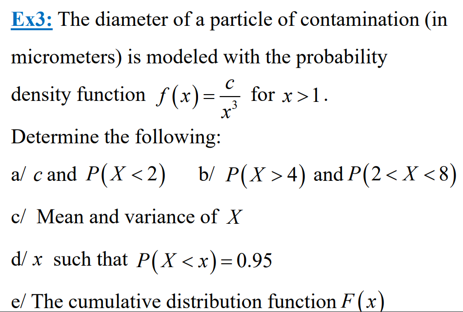 Ex3: The diameter of a particle of contamination (in
micrometers) is modeled with the probability
density function f(x) = for x>1.
C
3
x²
Determine the following:
a/ c and P(X<2) b/ P(X > 4) and P(2< X <8)
c/ Mean and variance of X
d/x such that P(X<x)=0.95
e/ The cumulative distribution function F(x)
t