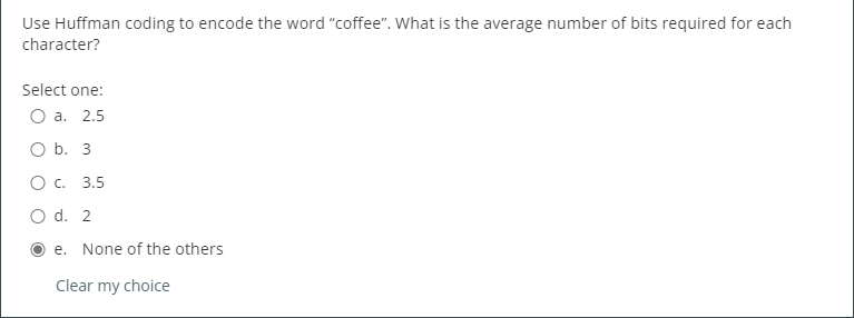 Use Huffman coding to encode the word "coffee". What is the average number of bits required for each
character?
Select one:
О а. 2.5
O b. 3
Ос. 3.5
O d. 2
e. None of the others
Clear my choice
